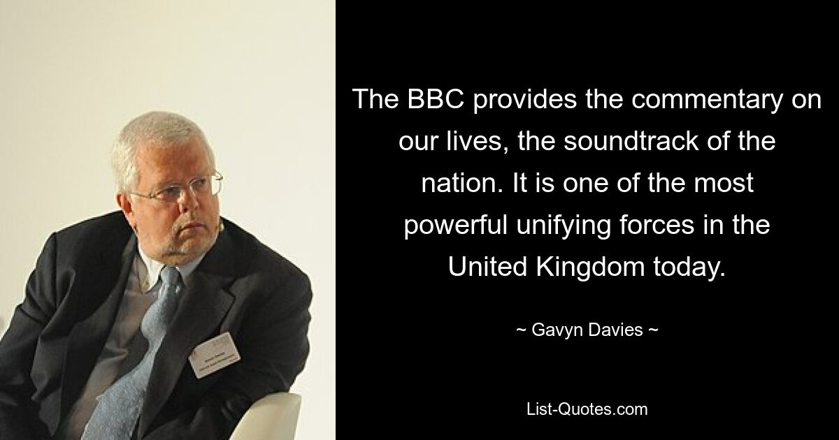 The BBC provides the commentary on our lives, the soundtrack of the nation. It is one of the most powerful unifying forces in the United Kingdom today. — © Gavyn Davies