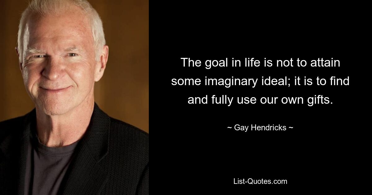 The goal in life is not to attain some imaginary ideal; it is to find and fully use our own gifts. — © Gay Hendricks