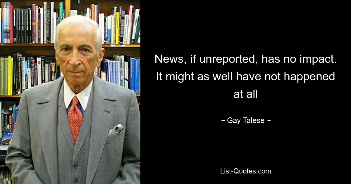 News, if unreported, has no impact. It might as well have not happened at all — © Gay Talese