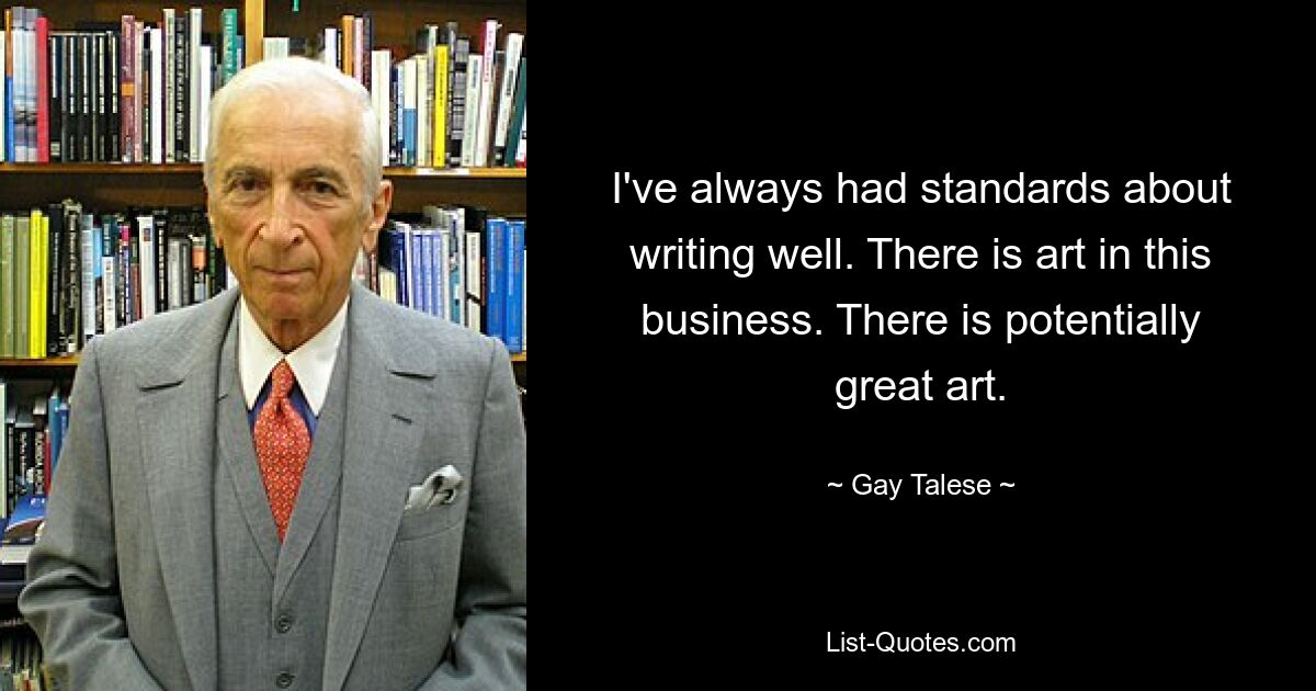 I've always had standards about writing well. There is art in this business. There is potentially great art. — © Gay Talese