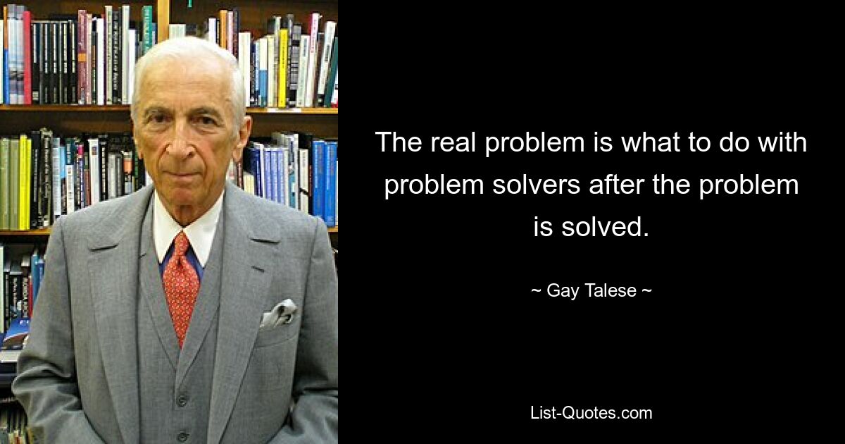 The real problem is what to do with problem solvers after the problem is solved. — © Gay Talese