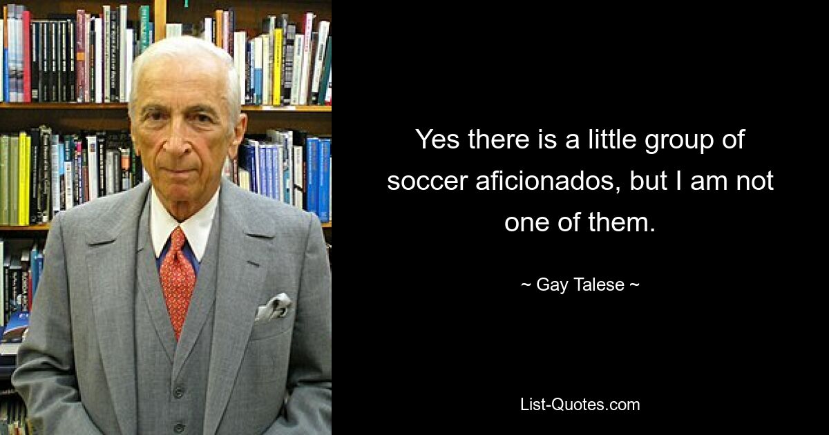 Yes there is a little group of soccer aficionados, but I am not one of them. — © Gay Talese