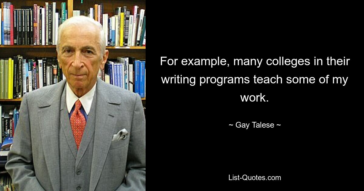 For example, many colleges in their writing programs teach some of my work. — © Gay Talese