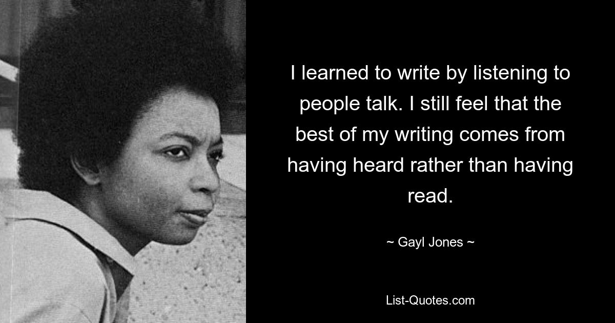 I learned to write by listening to people talk. I still feel that the best of my writing comes from having heard rather than having read. — © Gayl Jones