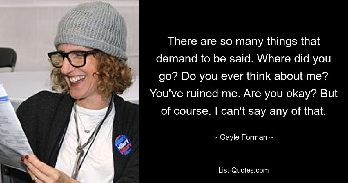 There are so many things that demand to be said. Where did you go? Do you ever think about me? You've ruined me. Are you okay? But of course, I can't say any of that. — © Gayle Forman