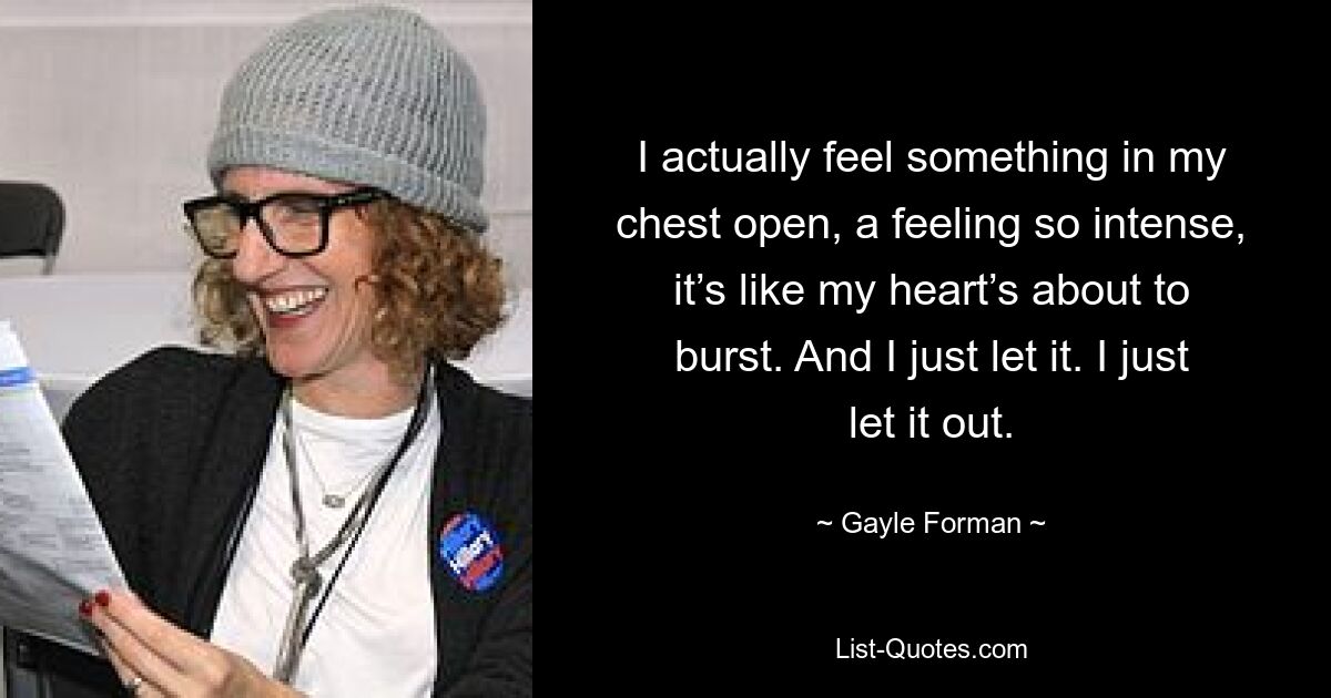 I actually feel something in my chest open, a feeling so intense, it’s like my heart’s about to burst. And I just let it. I just let it out. — © Gayle Forman