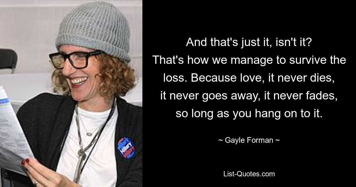 And that's just it, isn't it? That's how we manage to survive the loss. Because love, it never dies, it never goes away, it never fades, so long as you hang on to it. — © Gayle Forman