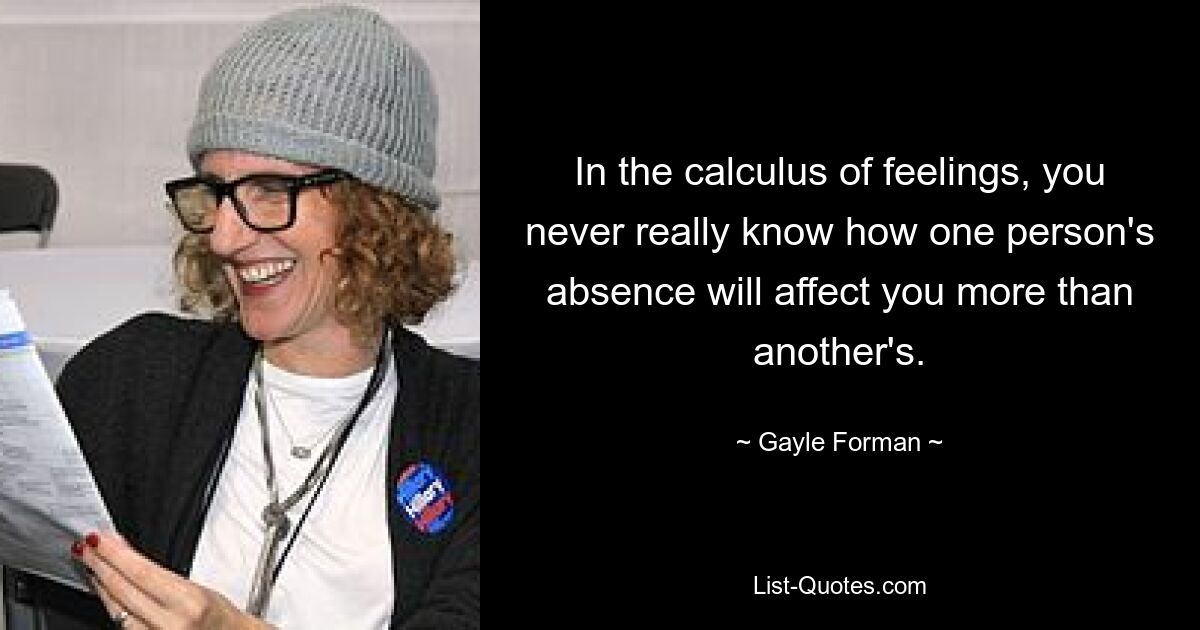 In the calculus of feelings, you never really know how one person's absence will affect you more than another's. — © Gayle Forman