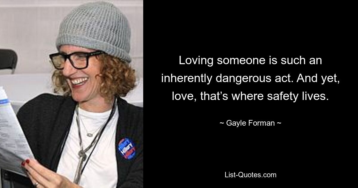 Loving someone is such an inherently dangerous act. And yet, love, that’s where safety lives. — © Gayle Forman