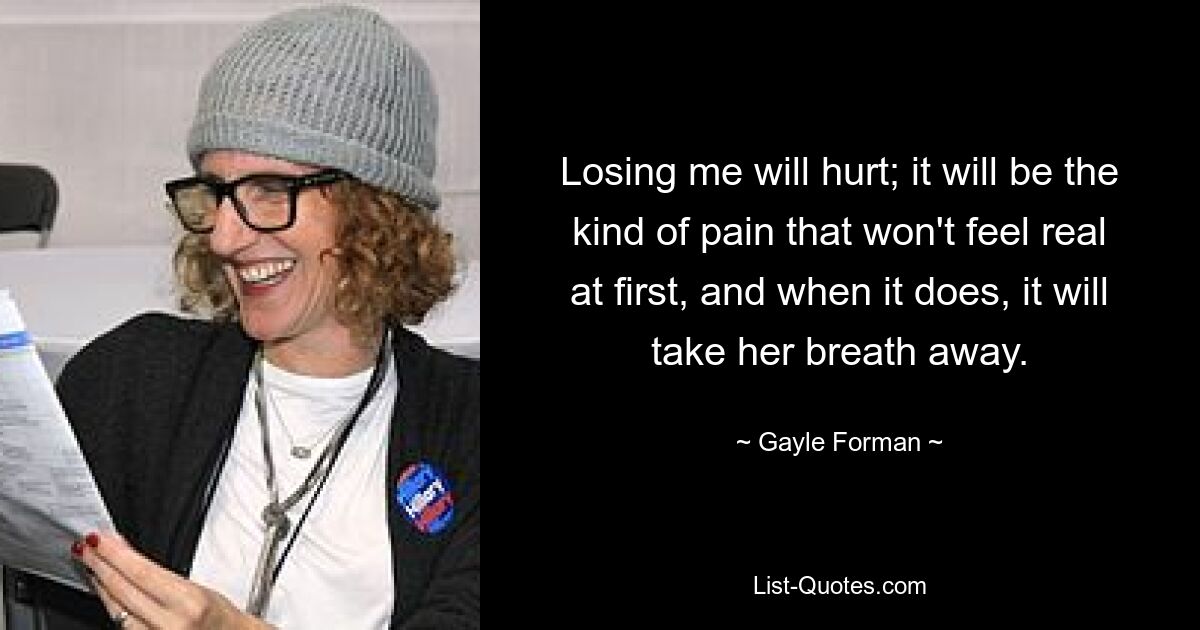 Losing me will hurt; it will be the kind of pain that won't feel real at first, and when it does, it will take her breath away. — © Gayle Forman