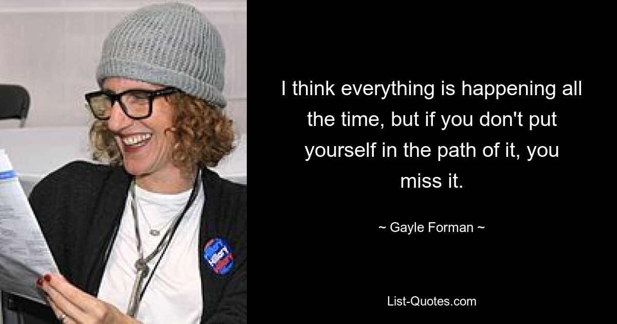 I think everything is happening all the time, but if you don't put yourself in the path of it, you miss it. — © Gayle Forman