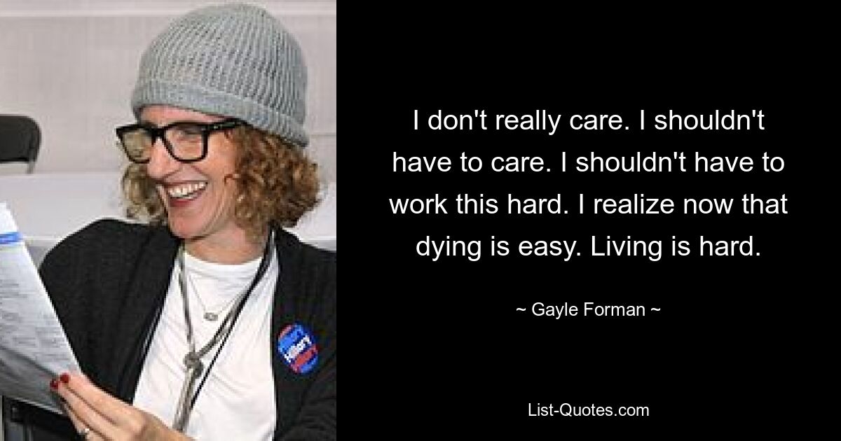 I don't really care. I shouldn't have to care. I shouldn't have to work this hard. I realize now that dying is easy. Living is hard. — © Gayle Forman