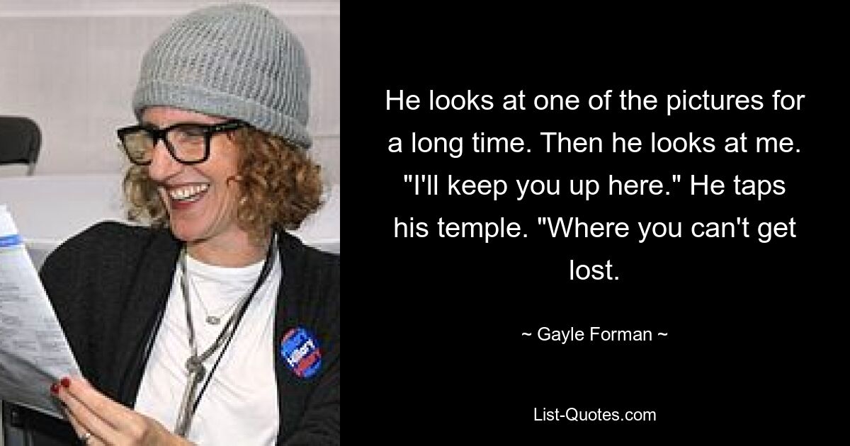 He looks at one of the pictures for a long time. Then he looks at me. "I'll keep you up here." He taps his temple. "Where you can't get lost. — © Gayle Forman