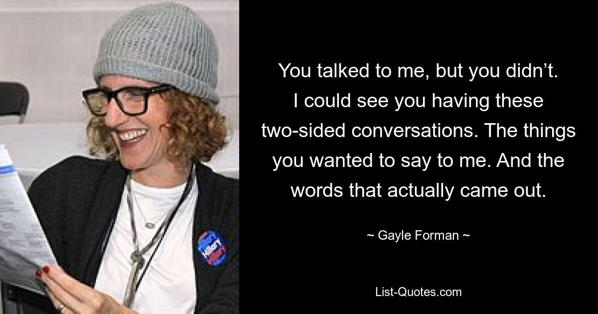 You talked to me, but you didn’t. I could see you having these two-sided conversations. The things you wanted to say to me. And the words that actually came out. — © Gayle Forman