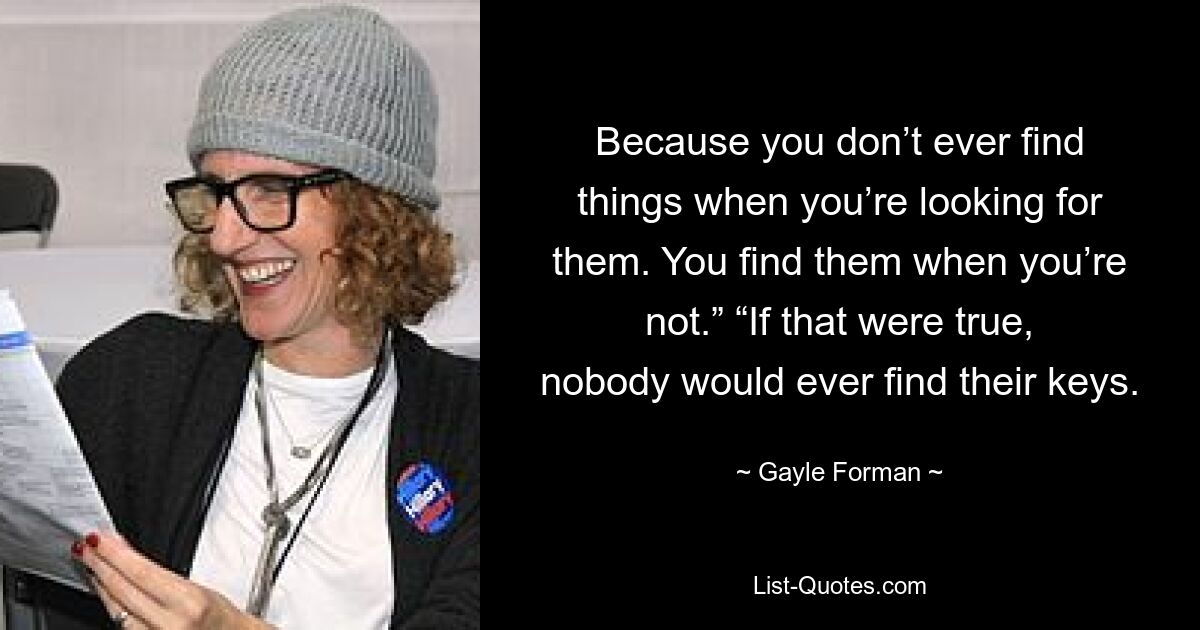 Because you don’t ever find things when you’re looking for them. You find them when you’re not.” “If that were true, nobody would ever find their keys. — © Gayle Forman