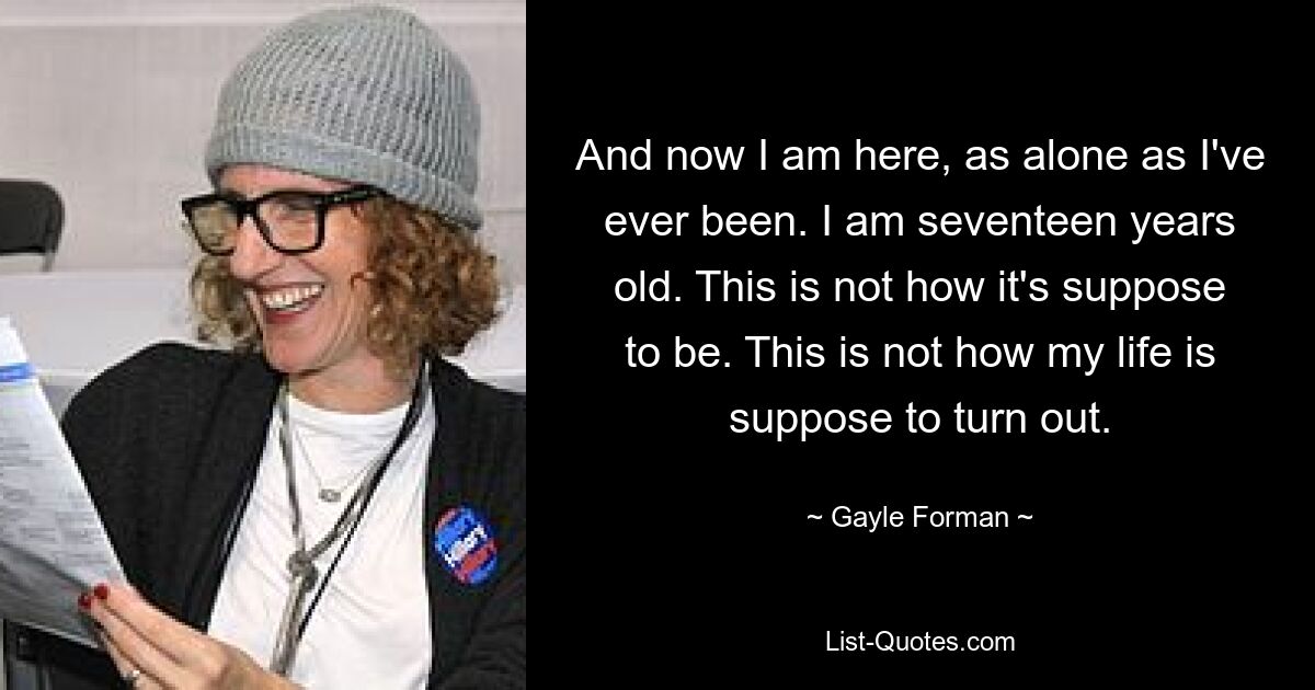 And now I am here, as alone as I've ever been. I am seventeen years old. This is not how it's suppose to be. This is not how my life is suppose to turn out. — © Gayle Forman