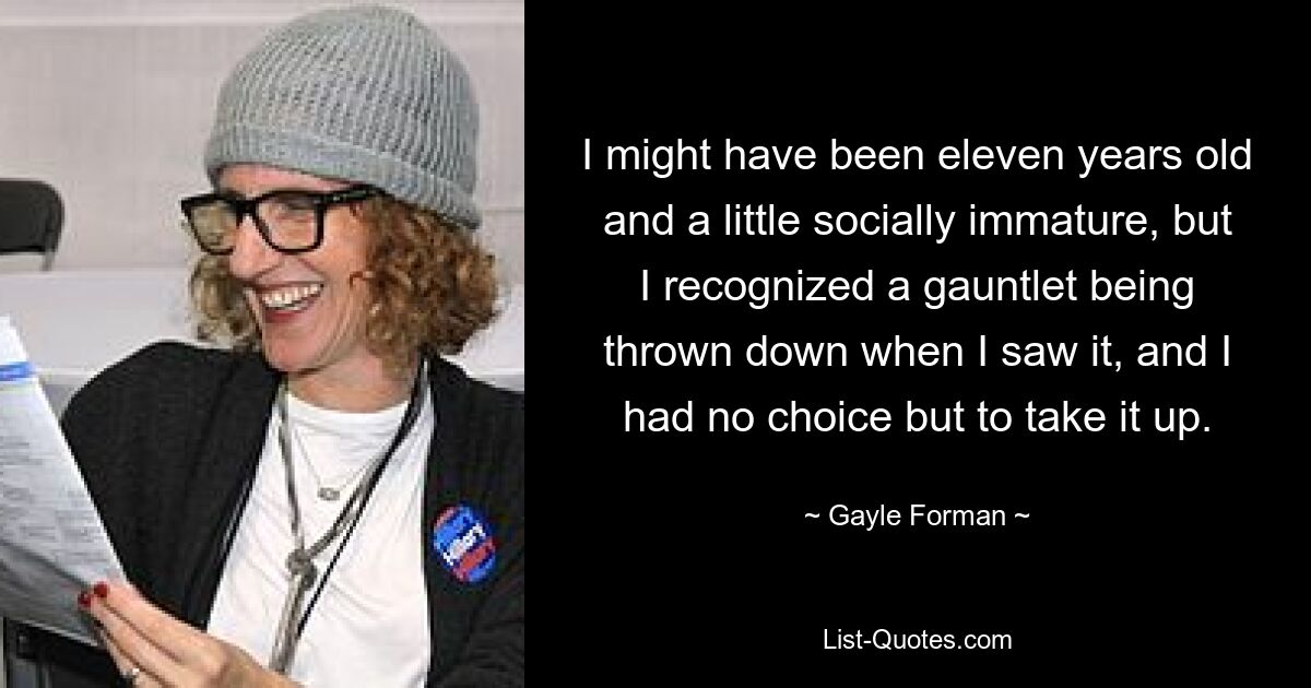 I might have been eleven years old and a little socially immature, but I recognized a gauntlet being thrown down when I saw it, and I had no choice but to take it up. — © Gayle Forman