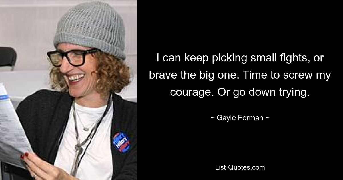 I can keep picking small fights, or brave the big one. Time to screw my courage. Or go down trying. — © Gayle Forman