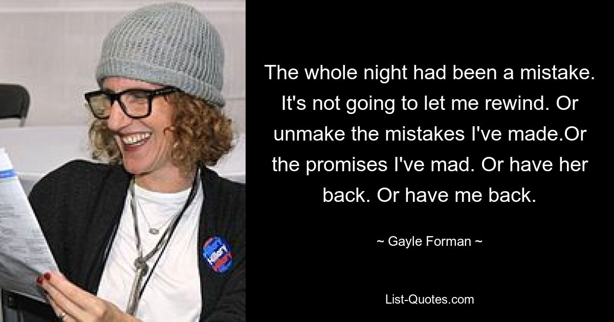 The whole night had been a mistake. It's not going to let me rewind. Or unmake the mistakes I've made.Or the promises I've mad. Or have her back. Or have me back. — © Gayle Forman