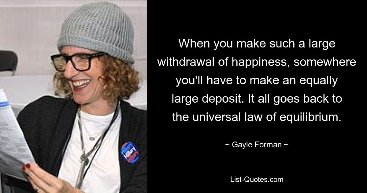 When you make such a large withdrawal of happiness, somewhere you'll have to make an equally large deposit. It all goes back to the universal law of equilibrium. — © Gayle Forman