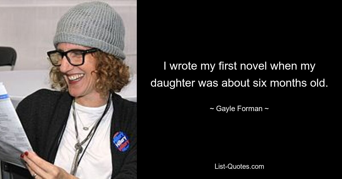 I wrote my first novel when my daughter was about six months old. — © Gayle Forman