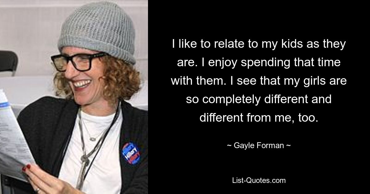 I like to relate to my kids as they are. I enjoy spending that time with them. I see that my girls are so completely different and different from me, too. — © Gayle Forman