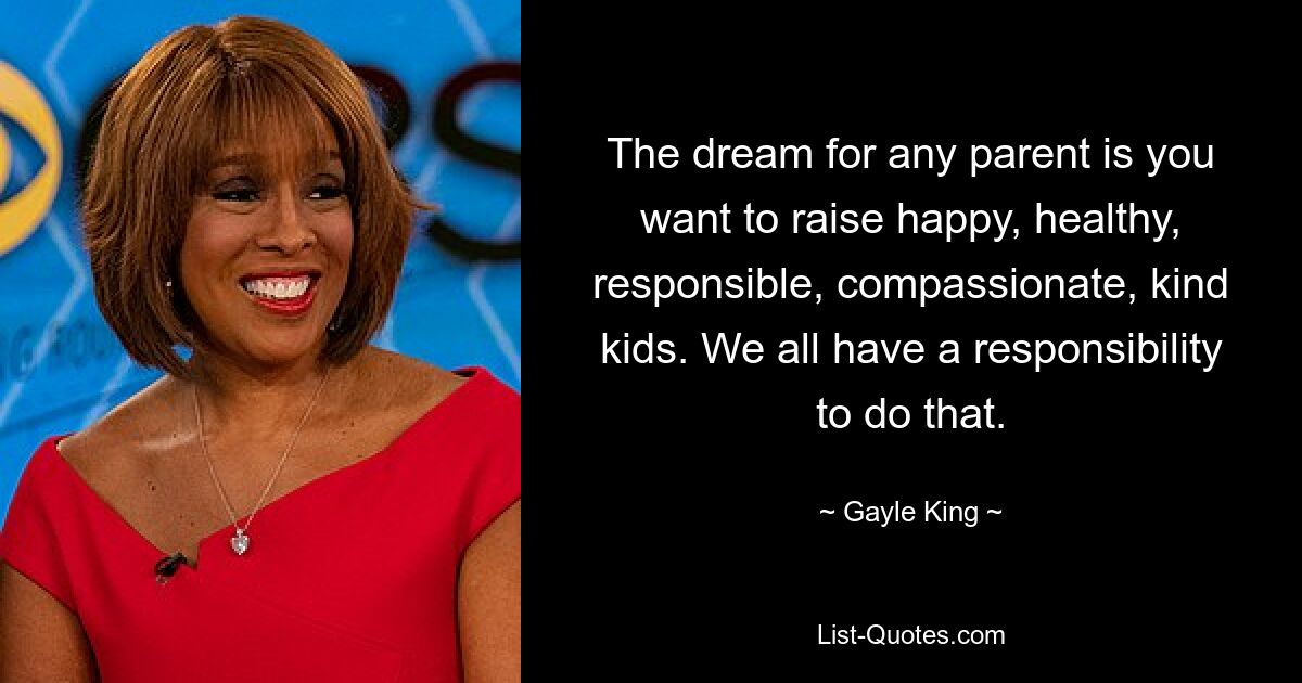 The dream for any parent is you want to raise happy, healthy, responsible, compassionate, kind kids. We all have a responsibility to do that. — © Gayle King