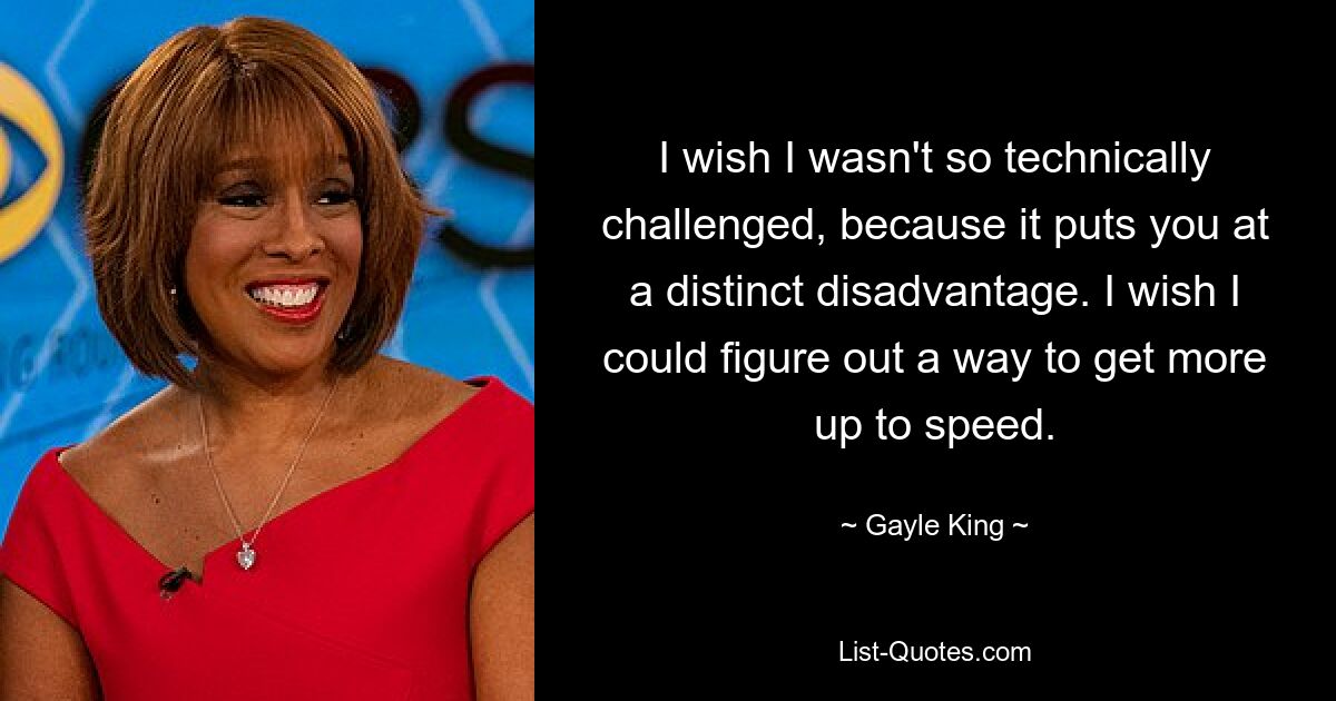 I wish I wasn't so technically challenged, because it puts you at a distinct disadvantage. I wish I could figure out a way to get more up to speed. — © Gayle King