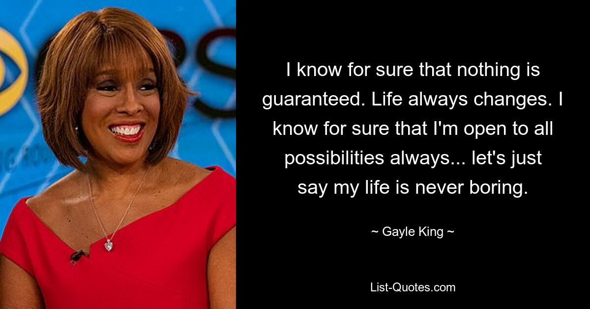 I know for sure that nothing is guaranteed. Life always changes. I know for sure that I'm open to all possibilities always... let's just say my life is never boring. — © Gayle King