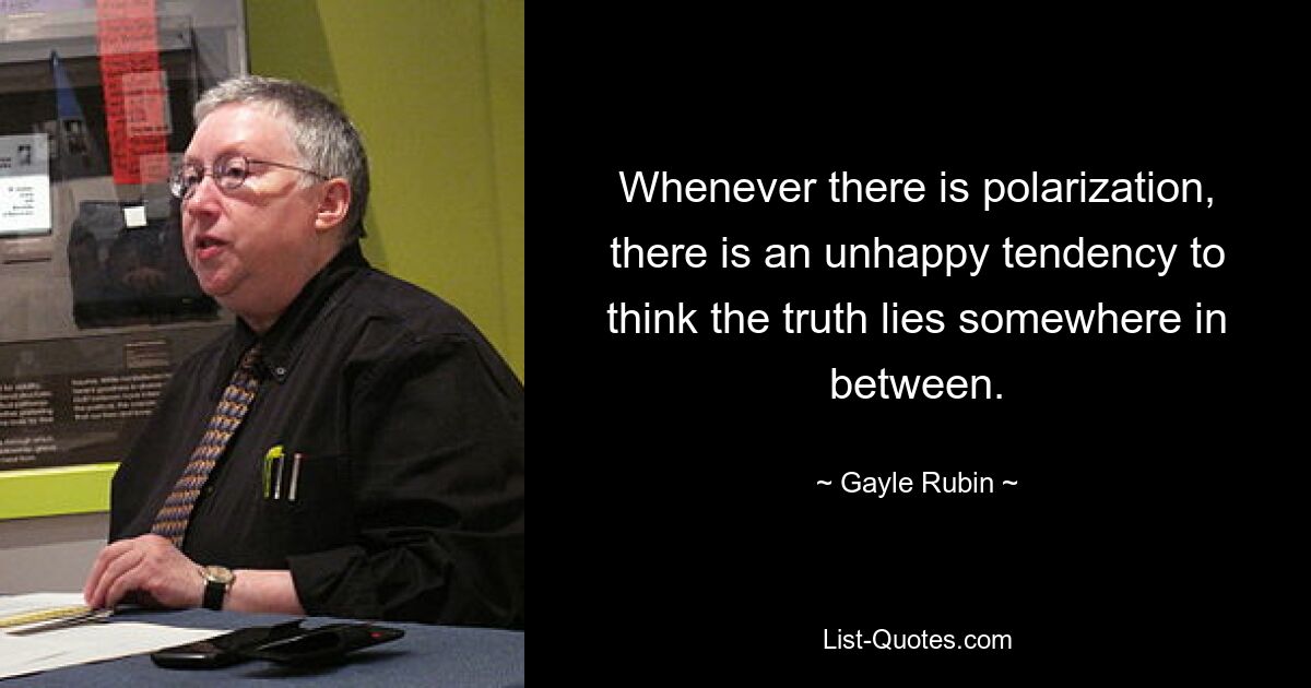 Whenever there is polarization, there is an unhappy tendency to think the truth lies somewhere in between. — © Gayle Rubin