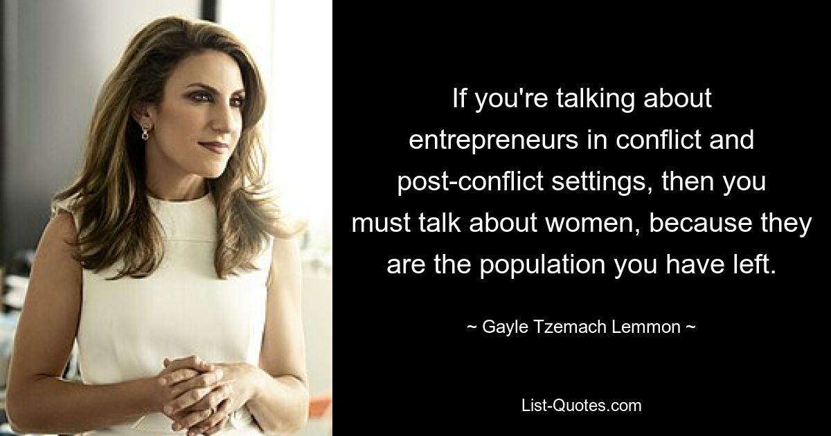 If you're talking about entrepreneurs in conflict and post-conflict settings, then you must talk about women, because they are the population you have left. — © Gayle Tzemach Lemmon