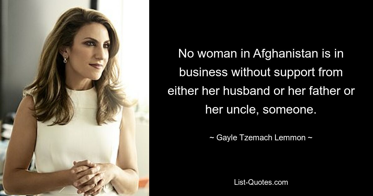 No woman in Afghanistan is in business without support from either her husband or her father or her uncle, someone. — © Gayle Tzemach Lemmon