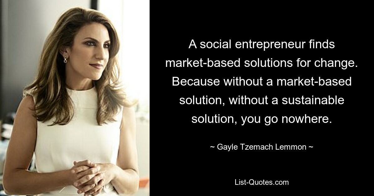 A social entrepreneur finds market-based solutions for change. Because without a market-based solution, without a sustainable solution, you go nowhere. — © Gayle Tzemach Lemmon