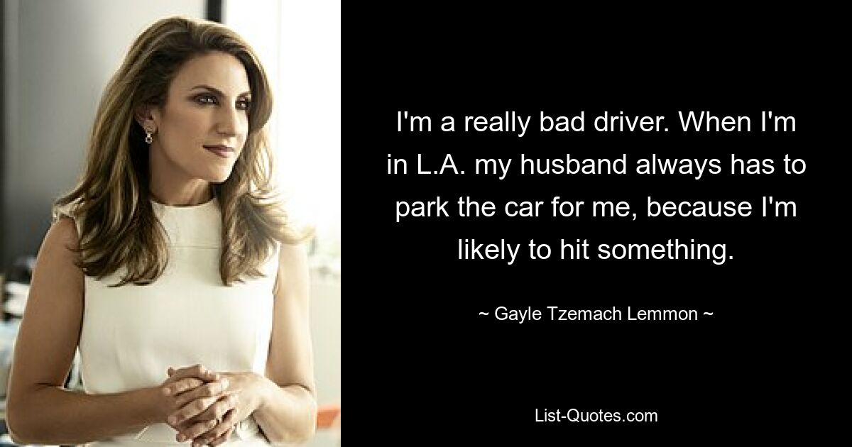 I'm a really bad driver. When I'm in L.A. my husband always has to park the car for me, because I'm likely to hit something. — © Gayle Tzemach Lemmon