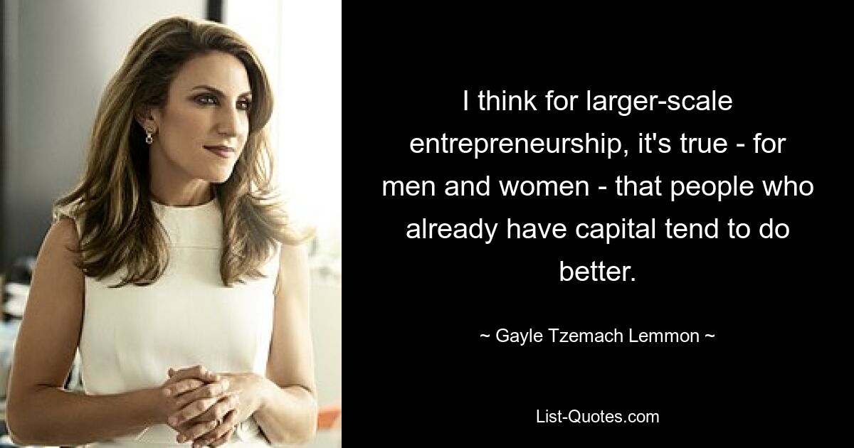 I think for larger-scale entrepreneurship, it's true - for men and women - that people who already have capital tend to do better. — © Gayle Tzemach Lemmon