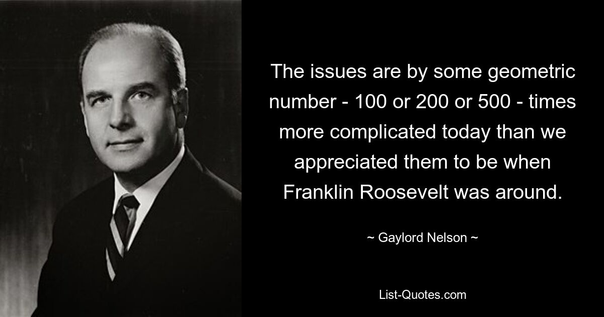 The issues are by some geometric number - 100 or 200 or 500 - times more complicated today than we appreciated them to be when Franklin Roosevelt was around. — © Gaylord Nelson