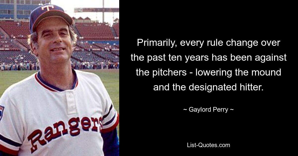 Primarily, every rule change over the past ten years has been against the pitchers - lowering the mound and the designated hitter. — © Gaylord Perry