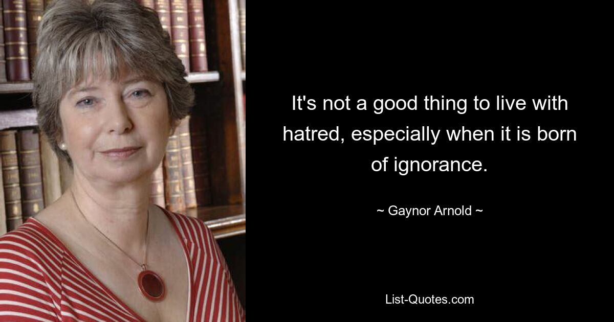 It's not a good thing to live with hatred, especially when it is born of ignorance. — © Gaynor Arnold