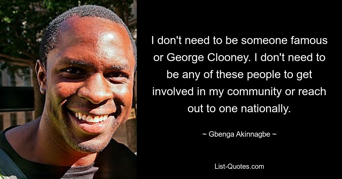 I don't need to be someone famous or George Clooney. I don't need to be any of these people to get involved in my community or reach out to one nationally. — © Gbenga Akinnagbe