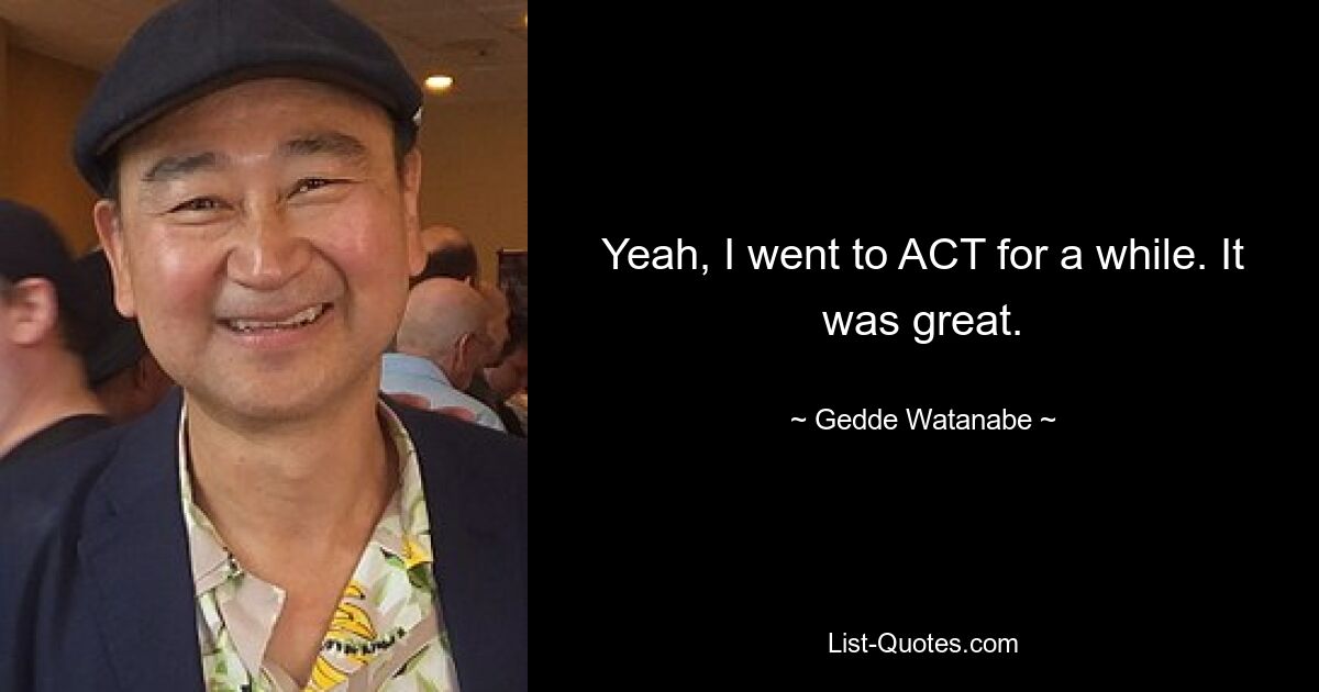 Yeah, I went to ACT for a while. It was great. — © Gedde Watanabe