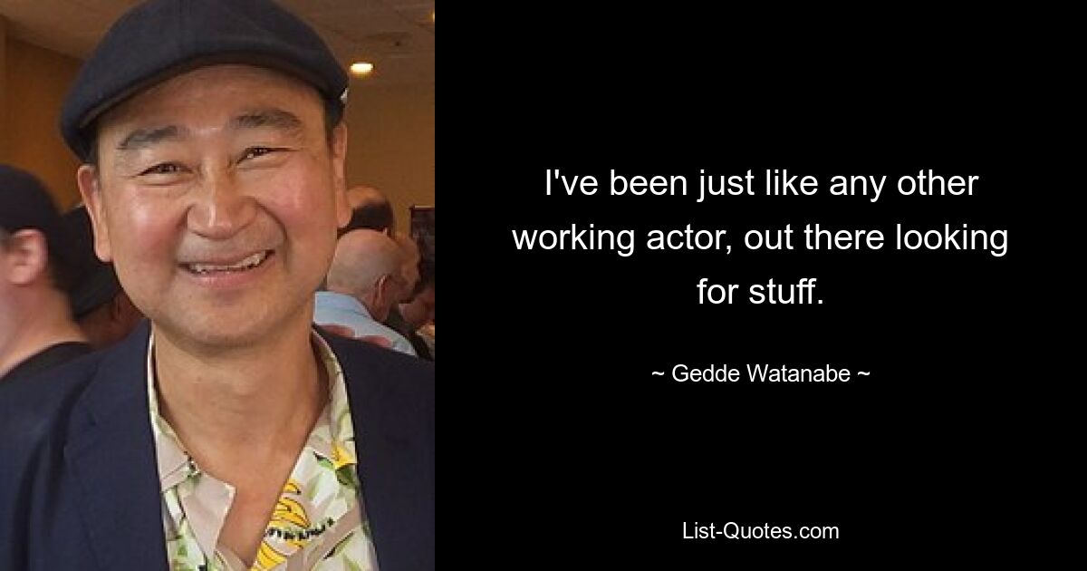 I've been just like any other working actor, out there looking for stuff. — © Gedde Watanabe