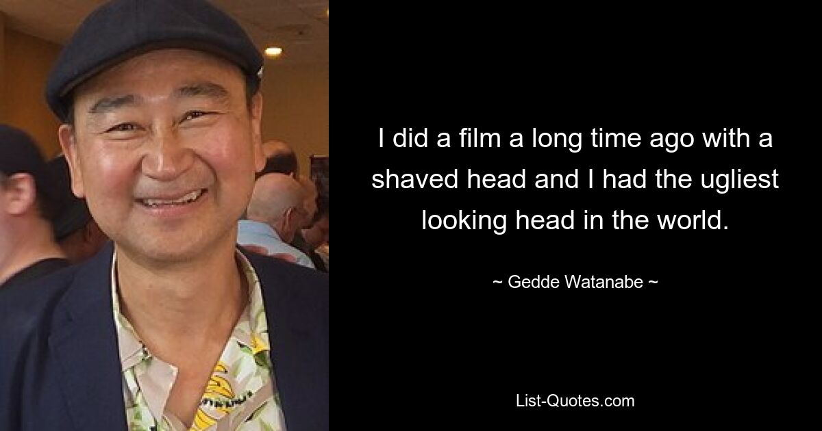 I did a film a long time ago with a shaved head and I had the ugliest looking head in the world. — © Gedde Watanabe