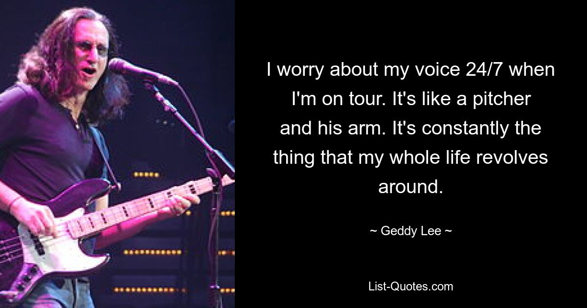 I worry about my voice 24/7 when I'm on tour. It's like a pitcher and his arm. It's constantly the thing that my whole life revolves around. — © Geddy Lee