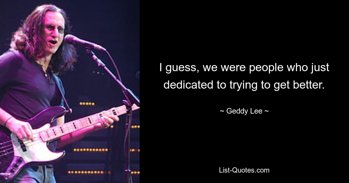 I guess, we were people who just dedicated to trying to get better. — © Geddy Lee