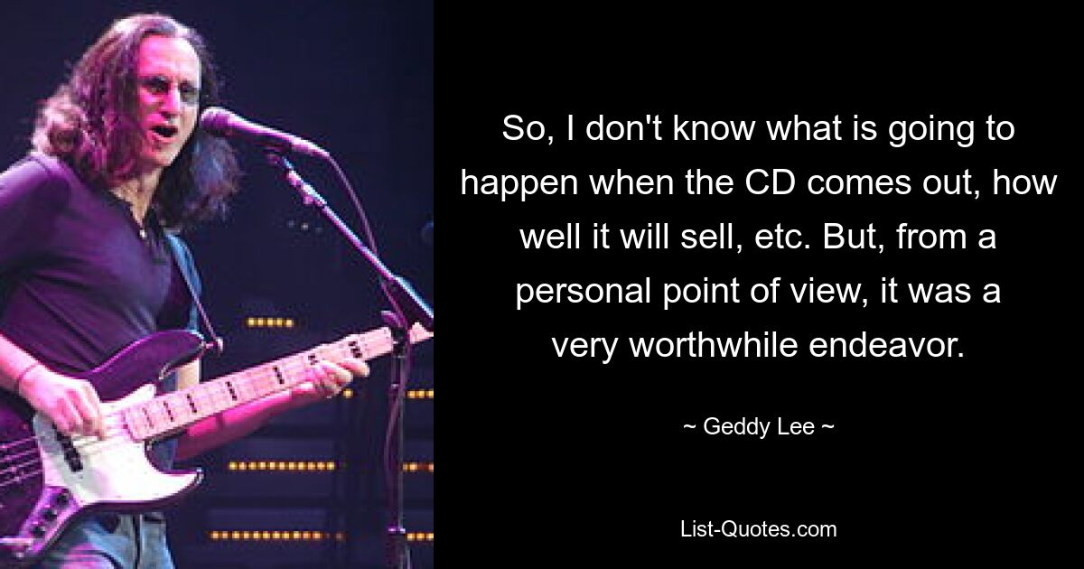 So, I don't know what is going to happen when the CD comes out, how well it will sell, etc. But, from a personal point of view, it was a very worthwhile endeavor. — © Geddy Lee