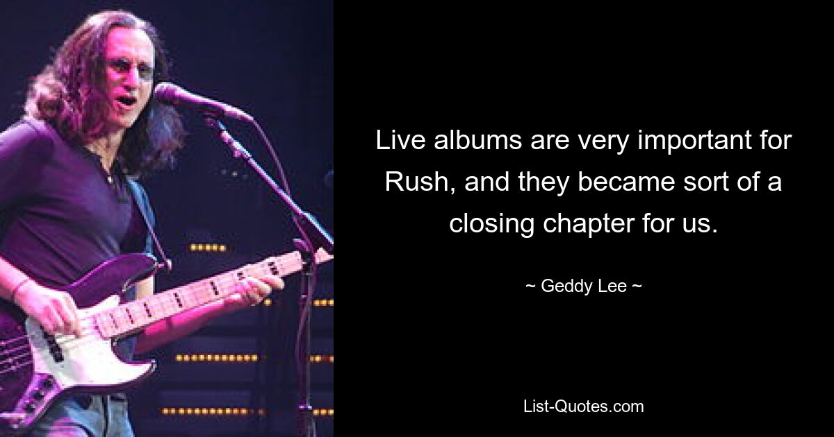 Live albums are very important for Rush, and they became sort of a closing chapter for us. — © Geddy Lee