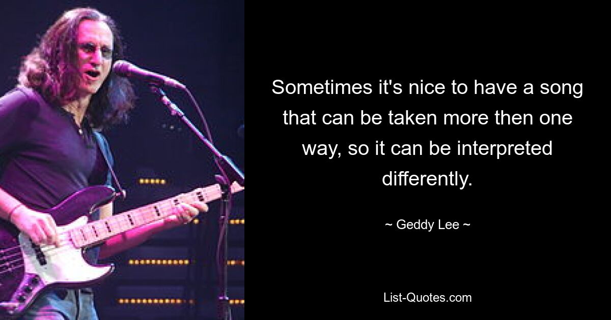 Sometimes it's nice to have a song that can be taken more then one way, so it can be interpreted differently. — © Geddy Lee