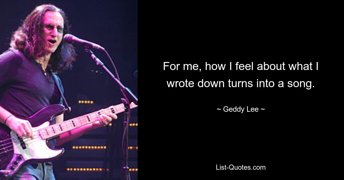 For me, how I feel about what I wrote down turns into a song. — © Geddy Lee