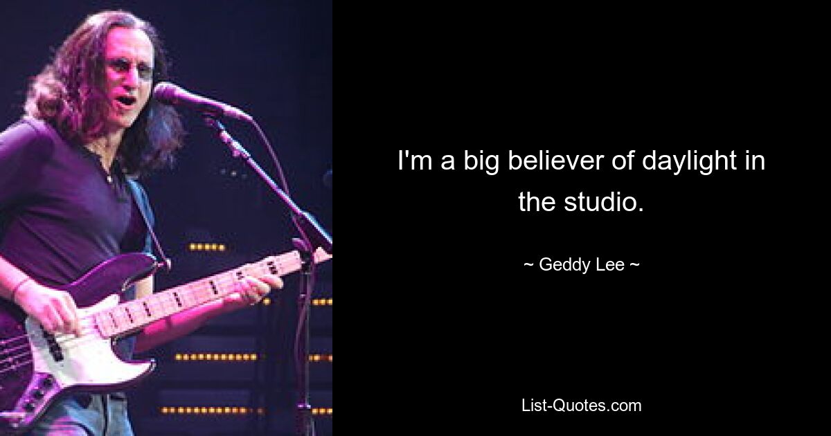 I'm a big believer of daylight in the studio. — © Geddy Lee