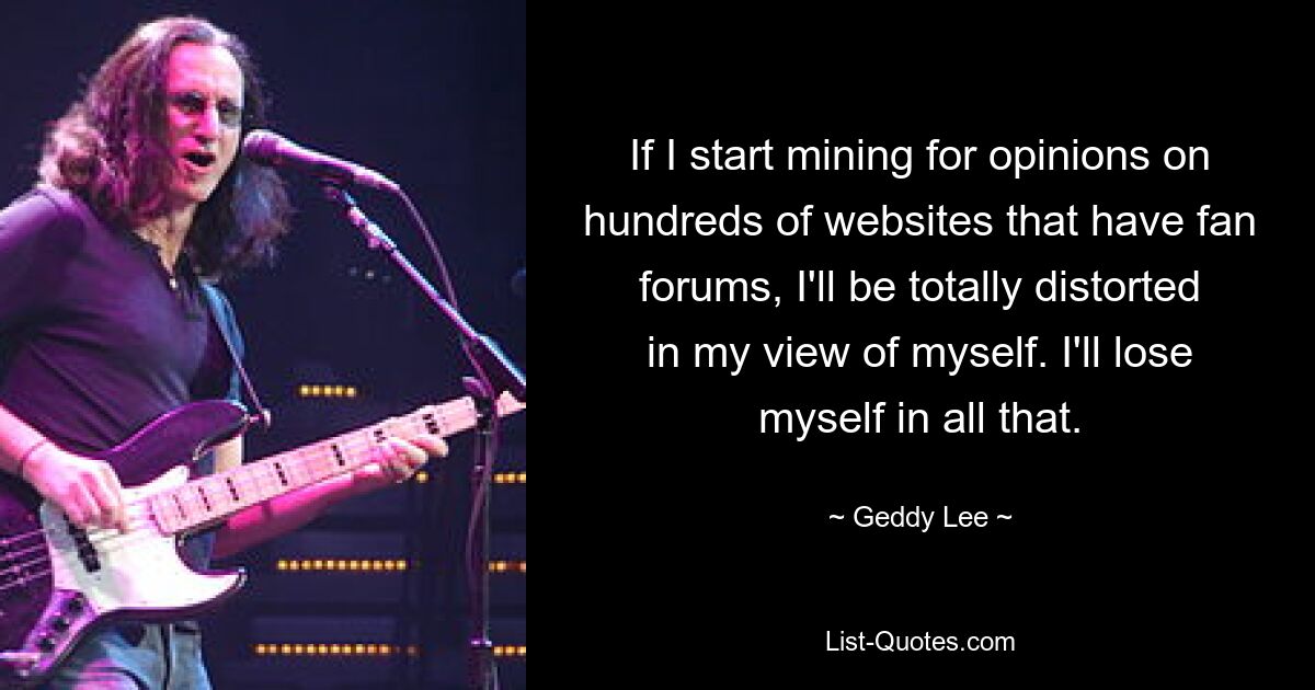 If I start mining for opinions on hundreds of websites that have fan forums, I'll be totally distorted in my view of myself. I'll lose myself in all that. — © Geddy Lee